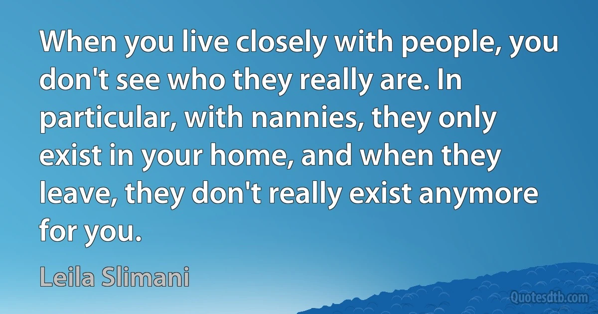 When you live closely with people, you don't see who they really are. In particular, with nannies, they only exist in your home, and when they leave, they don't really exist anymore for you. (Leila Slimani)