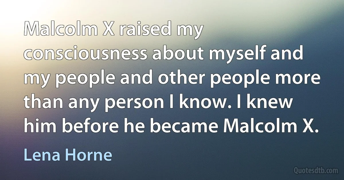 Malcolm X raised my consciousness about myself and my people and other people more than any person I know. I knew him before he became Malcolm X. (Lena Horne)