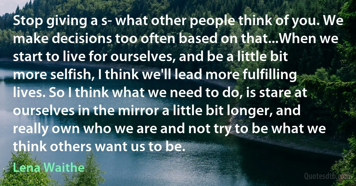 Stop giving a s- what other people think of you. We make decisions too often based on that...When we start to live for ourselves, and be a little bit more selfish, I think we'll lead more fulfilling lives. So I think what we need to do, is stare at ourselves in the mirror a little bit longer, and really own who we are and not try to be what we think others want us to be. (Lena Waithe)