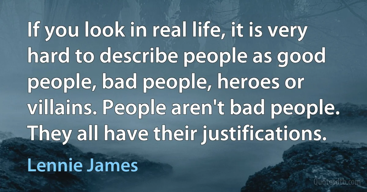 If you look in real life, it is very hard to describe people as good people, bad people, heroes or villains. People aren't bad people. They all have their justifications. (Lennie James)