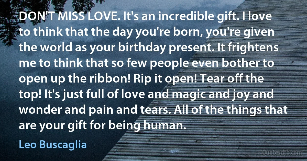 DON'T MISS LOVE. It's an incredible gift. I love to think that the day you're born, you're given the world as your birthday present. It frightens me to think that so few people even bother to open up the ribbon! Rip it open! Tear off the top! It's just full of love and magic and joy and wonder and pain and tears. All of the things that are your gift for being human. (Leo Buscaglia)