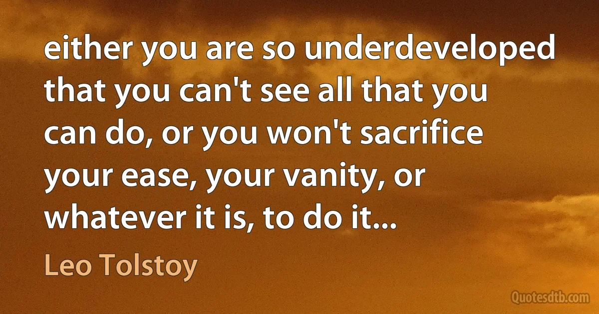 either you are so underdeveloped that you can't see all that you can do, or you won't sacrifice your ease, your vanity, or whatever it is, to do it... (Leo Tolstoy)