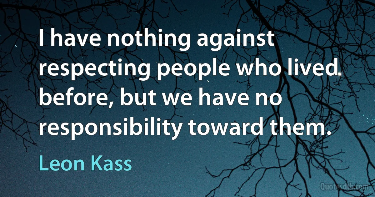 I have nothing against respecting people who lived before, but we have no responsibility toward them. (Leon Kass)