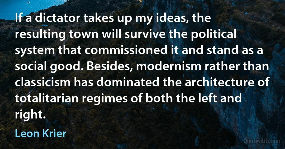 If a dictator takes up my ideas, the resulting town will survive the political system that commissioned it and stand as a social good. Besides, modernism rather than classicism has dominated the architecture of totalitarian regimes of both the left and right. (Leon Krier)