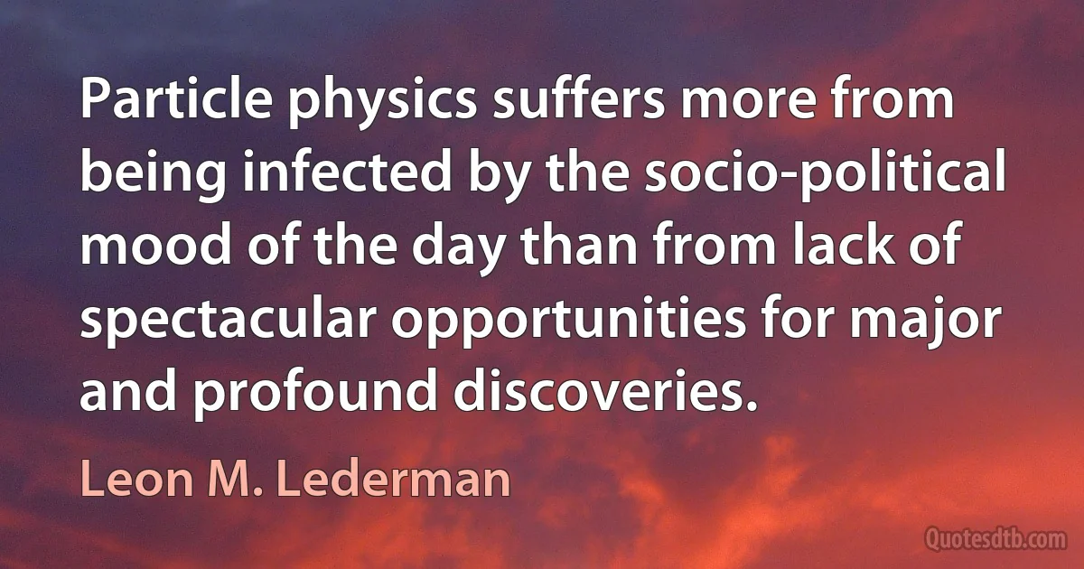 Particle physics suffers more from being infected by the socio-political mood of the day than from lack of spectacular opportunities for major and profound discoveries. (Leon M. Lederman)