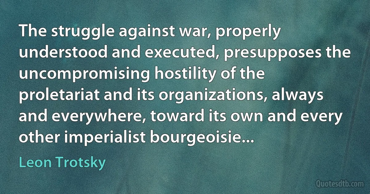 The struggle against war, properly understood and executed, presupposes the uncompromising hostility of the proletariat and its organizations, always and everywhere, toward its own and every other imperialist bourgeoisie... (Leon Trotsky)