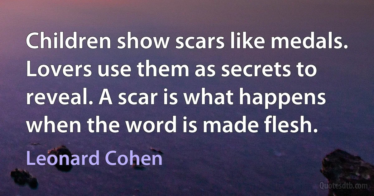 Children show scars like medals. Lovers use them as secrets to reveal. A scar is what happens when the word is made flesh. (Leonard Cohen)