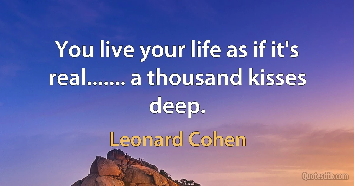 You live your life as if it's real....... a thousand kisses deep. (Leonard Cohen)