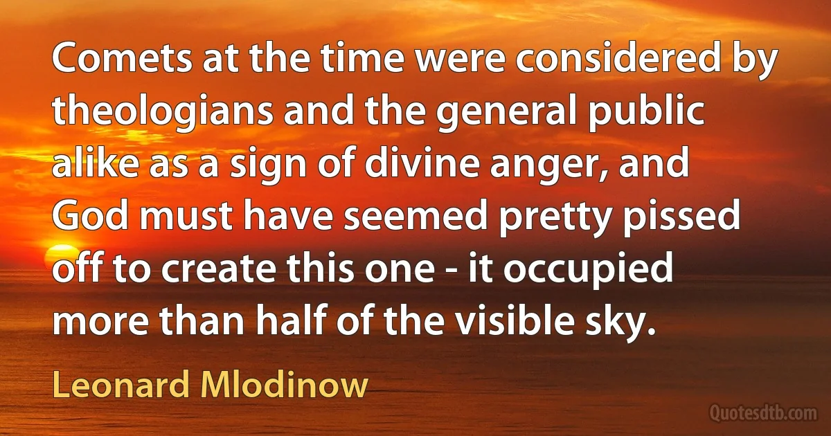 Comets at the time were considered by theologians and the general public alike as a sign of divine anger, and God must have seemed pretty pissed off to create this one - it occupied more than half of the visible sky. (Leonard Mlodinow)