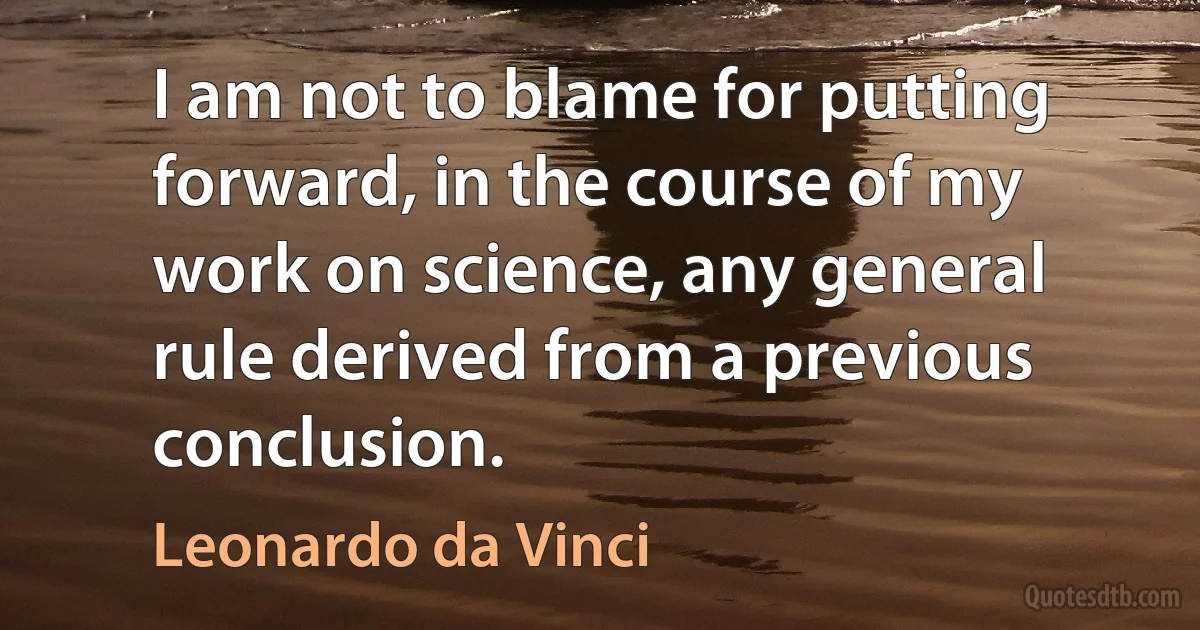 I am not to blame for putting forward, in the course of my work on science, any general rule derived from a previous conclusion. (Leonardo da Vinci)