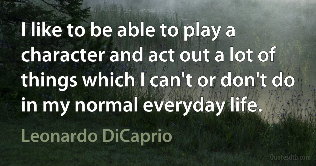 I like to be able to play a character and act out a lot of things which I can't or don't do in my normal everyday life. (Leonardo DiCaprio)