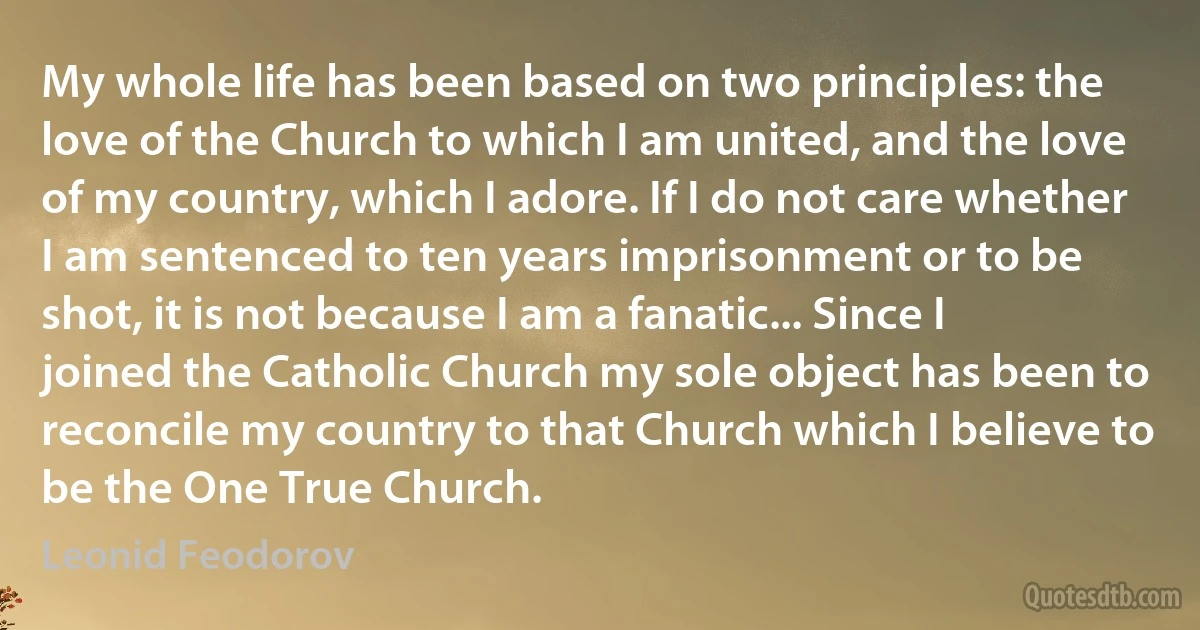 My whole life has been based on two principles: the love of the Church to which I am united, and the love of my country, which I adore. If I do not care whether I am sentenced to ten years imprisonment or to be shot, it is not because I am a fanatic... Since I joined the Catholic Church my sole object has been to reconcile my country to that Church which I believe to be the One True Church. (Leonid Feodorov)