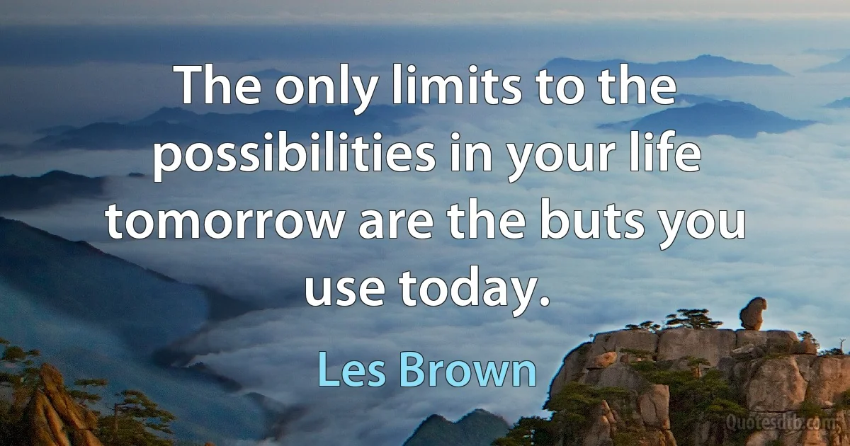 The only limits to the possibilities in your life tomorrow are the buts you use today. (Les Brown)