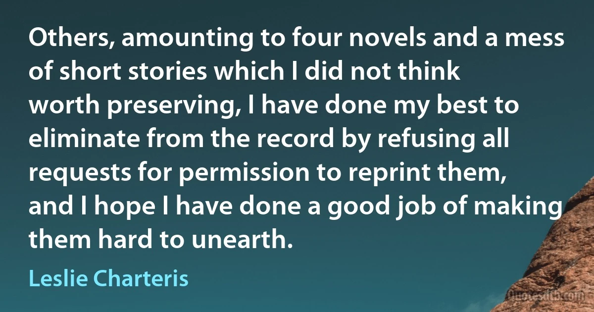 Others, amounting to four novels and a mess of short stories which I did not think worth preserving, I have done my best to eliminate from the record by refusing all requests for permission to reprint them, and I hope I have done a good job of making them hard to unearth. (Leslie Charteris)