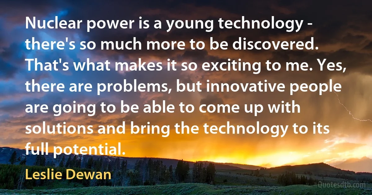 Nuclear power is a young technology - there's so much more to be discovered. That's what makes it so exciting to me. Yes, there are problems, but innovative people are going to be able to come up with solutions and bring the technology to its full potential. (Leslie Dewan)