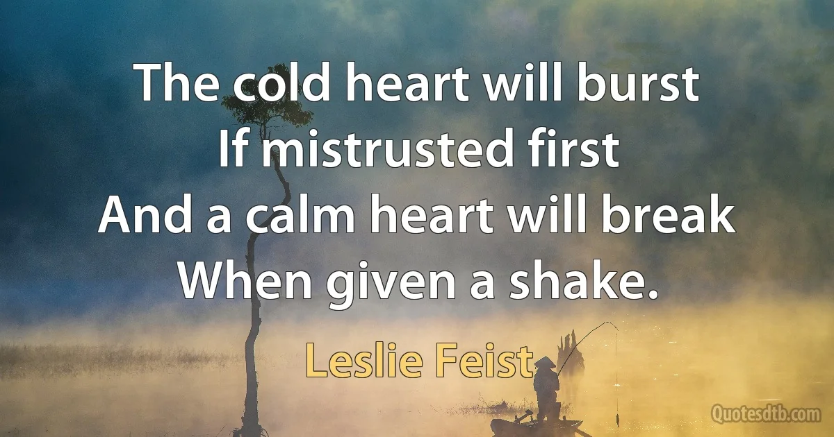 The cold heart will burst
If mistrusted first
And a calm heart will break
When given a shake. (Leslie Feist)