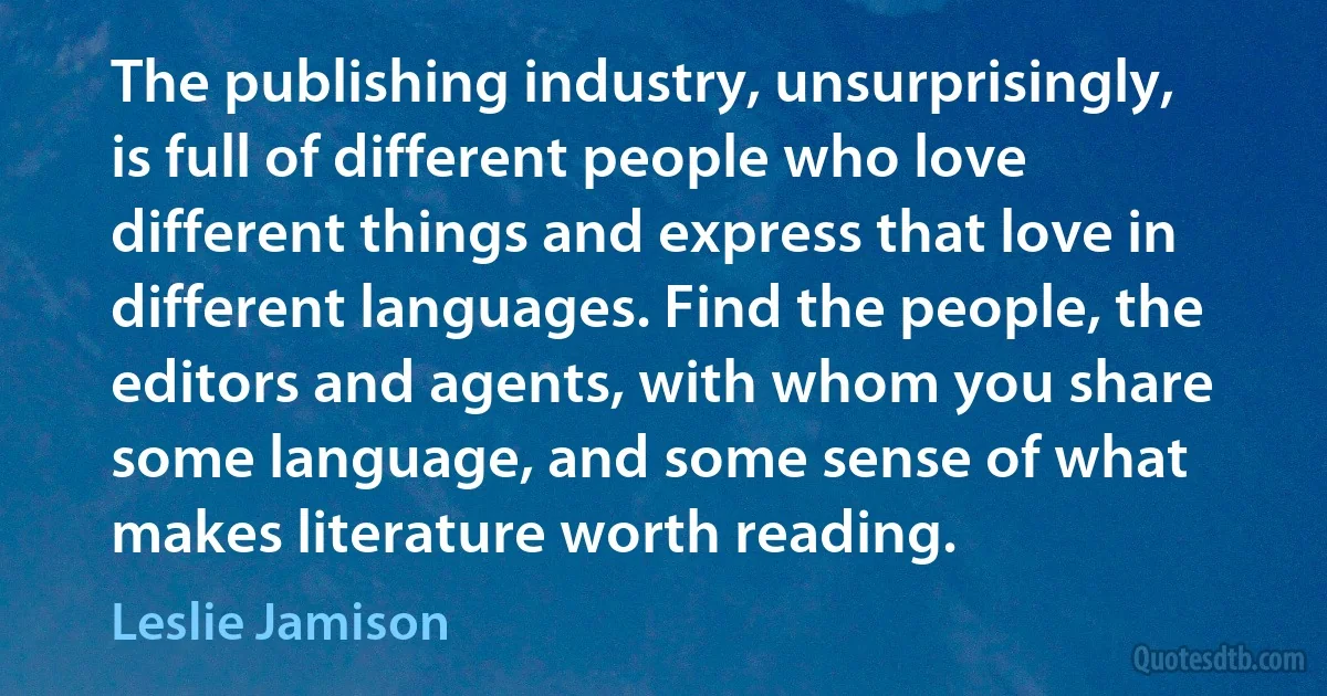 The publishing industry, unsurprisingly, is full of different people who love different things and express that love in different languages. Find the people, the editors and agents, with whom you share some language, and some sense of what makes literature worth reading. (Leslie Jamison)