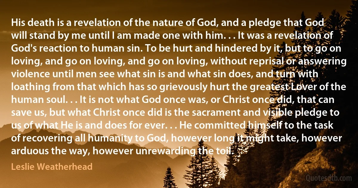 His death is a revelation of the nature of God, and a pledge that God will stand by me until I am made one with him. . . It was a revelation of God's reaction to human sin. To be hurt and hindered by it, but to go on loving, and go on loving, and go on loving, without reprisal or answering violence until men see what sin is and what sin does, and turn with loathing from that which has so grievously hurt the greatest Lover of the human soul. . . It is not what God once was, or Christ once did, that can save us, but what Christ once did is the sacrament and visible pledge to us of what He is and does for ever. . . He committed himself to the task of recovering all humanity to God, however long it might take, however arduous the way, however unrewarding the toil. (Leslie Weatherhead)