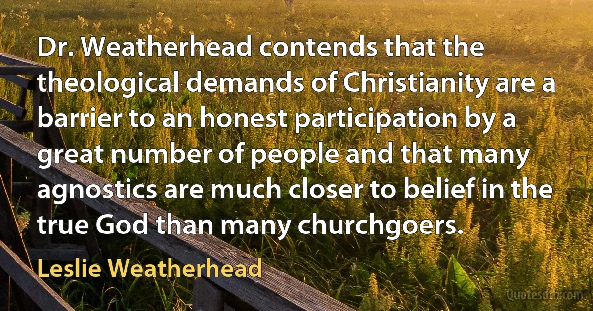 Dr. Weatherhead contends that the theological demands of Christianity are a barrier to an honest participation by a great number of people and that many agnostics are much closer to belief in the true God than many churchgoers. (Leslie Weatherhead)