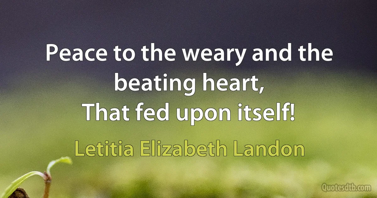 Peace to the weary and the beating heart,
That fed upon itself! (Letitia Elizabeth Landon)