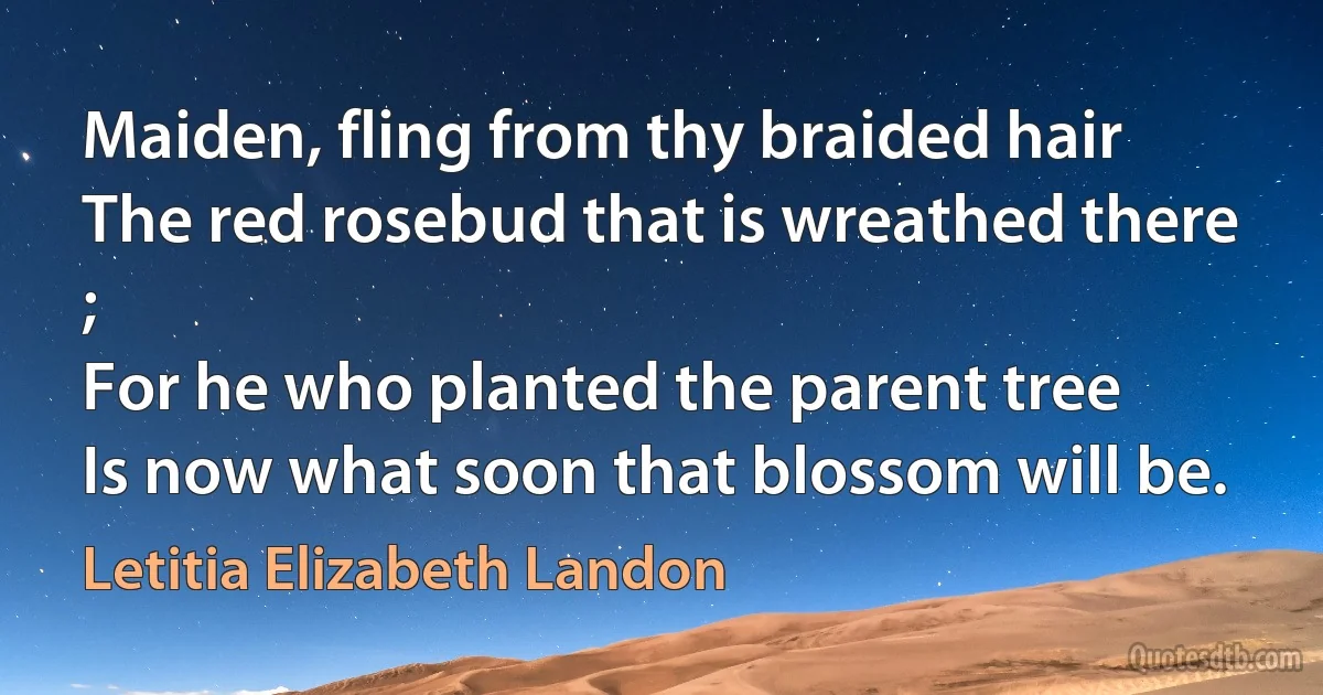 Maiden, fling from thy braided hair
The red rosebud that is wreathed there ;
For he who planted the parent tree
Is now what soon that blossom will be. (Letitia Elizabeth Landon)