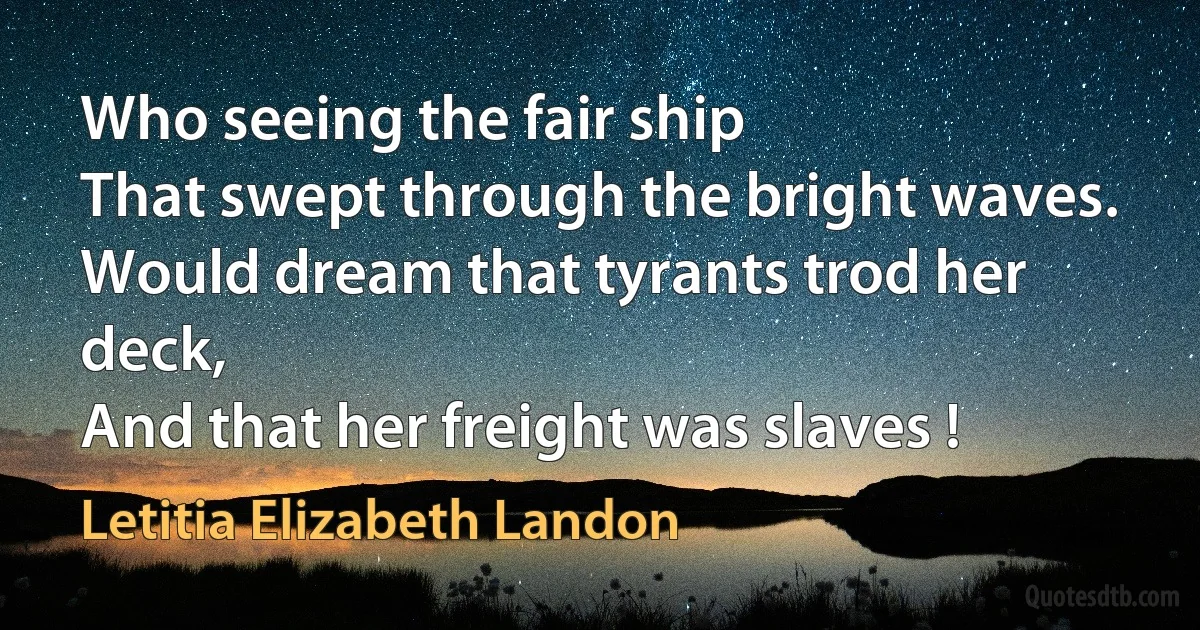 Who seeing the fair ship
That swept through the bright waves.
Would dream that tyrants trod her deck,
And that her freight was slaves ! (Letitia Elizabeth Landon)