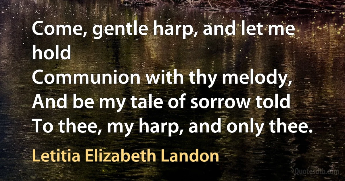 Come, gentle harp, and let me hold
Communion with thy melody,
And be my tale of sorrow told
To thee, my harp, and only thee. (Letitia Elizabeth Landon)