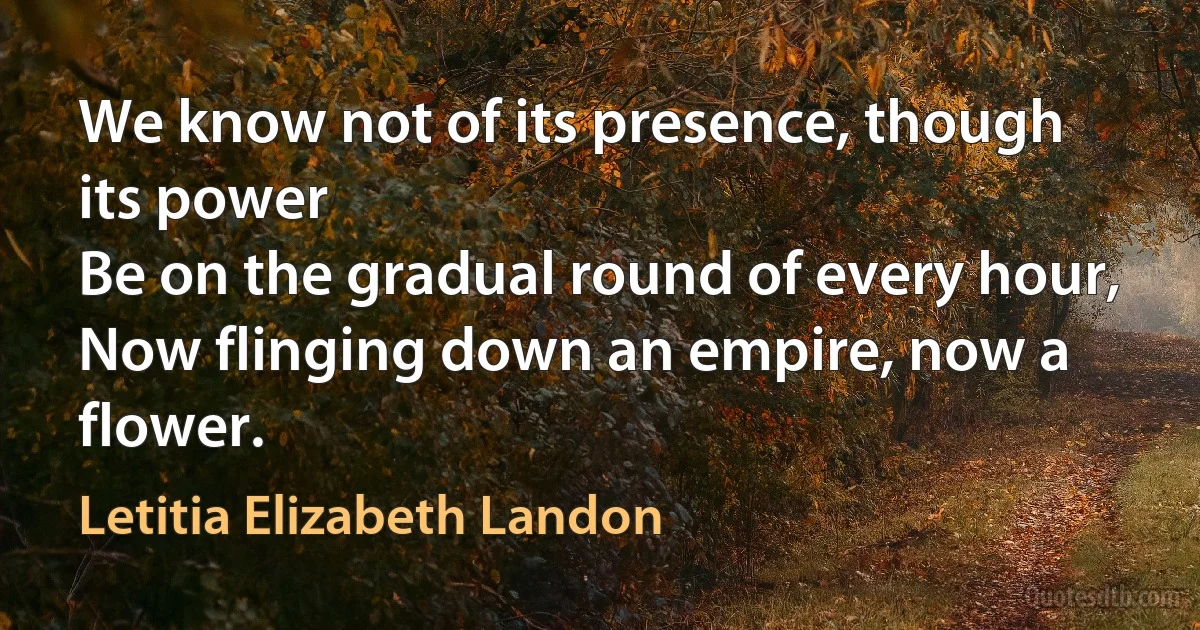 We know not of its presence, though its power
Be on the gradual round of every hour,
Now flinging down an empire, now a flower. (Letitia Elizabeth Landon)