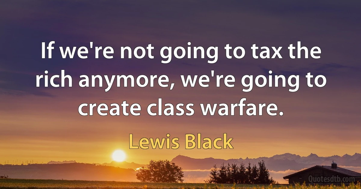 If we're not going to tax the rich anymore, we're going to create class warfare. (Lewis Black)