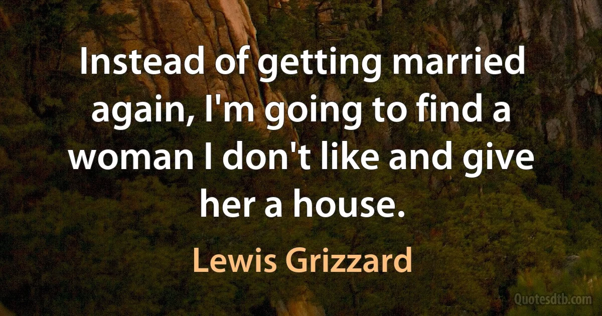 Instead of getting married again, I'm going to find a woman I don't like and give her a house. (Lewis Grizzard)