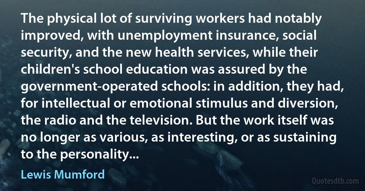 The physical lot of surviving workers had notably improved, with unemployment insurance, social security, and the new health services, while their children's school education was assured by the government-operated schools: in addition, they had, for intellectual or emotional stimulus and diversion, the radio and the television. But the work itself was no longer as various, as interesting, or as sustaining to the personality... (Lewis Mumford)