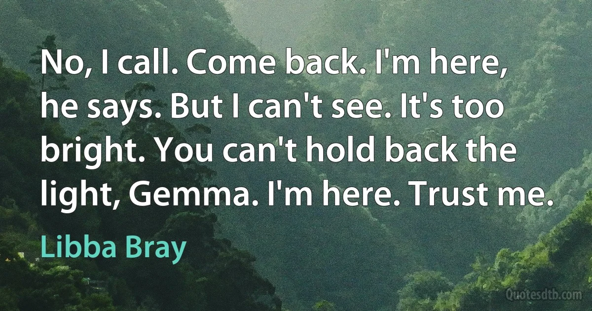 No, I call. Come back. I'm here, he says. But I can't see. It's too bright. You can't hold back the light, Gemma. I'm here. Trust me. (Libba Bray)