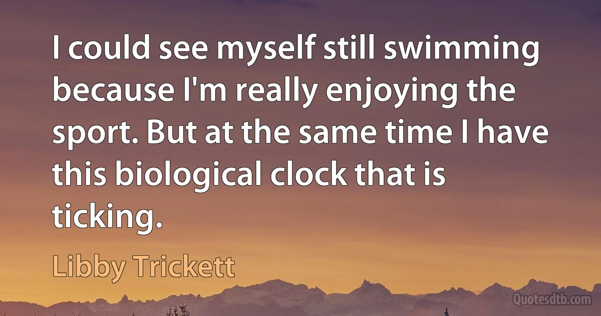 I could see myself still swimming because I'm really enjoying the sport. But at the same time I have this biological clock that is ticking. (Libby Trickett)