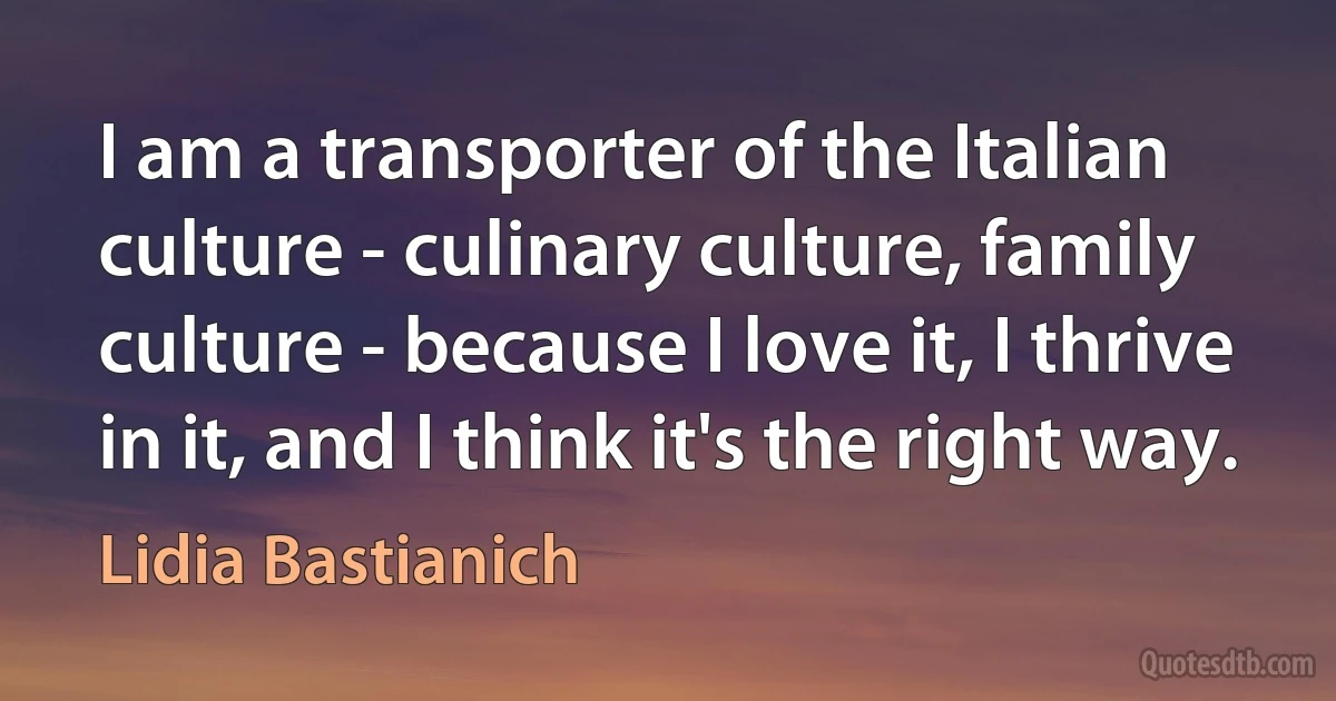 I am a transporter of the Italian culture - culinary culture, family culture - because I love it, I thrive in it, and I think it's the right way. (Lidia Bastianich)