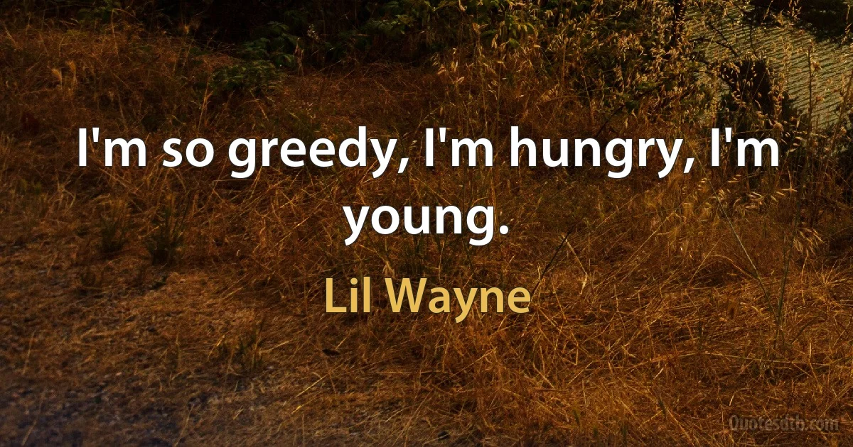 I'm so greedy, I'm hungry, I'm young. (Lil Wayne)