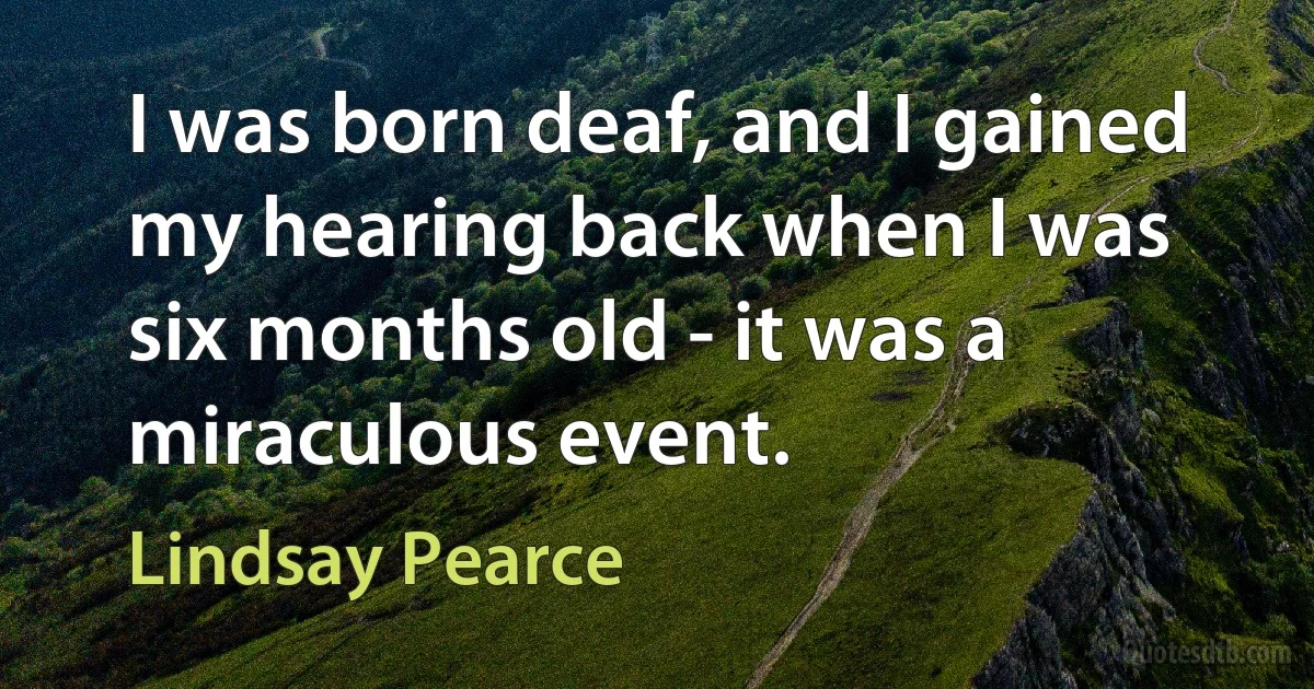 I was born deaf, and I gained my hearing back when I was six months old - it was a miraculous event. (Lindsay Pearce)