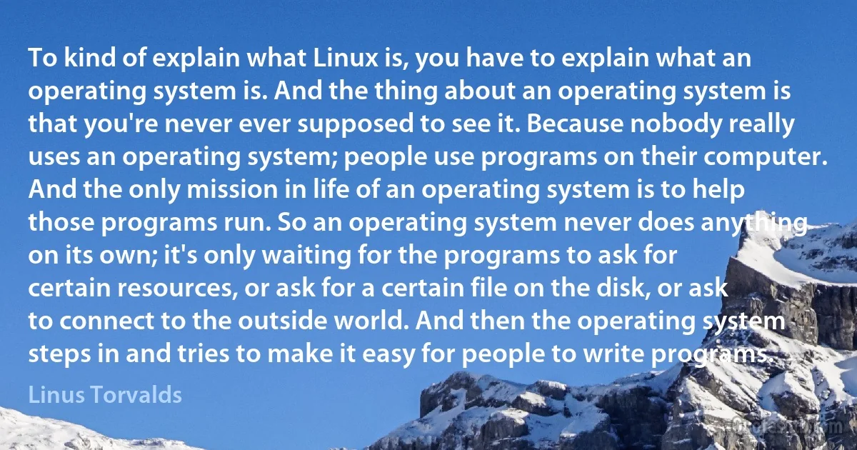 To kind of explain what Linux is, you have to explain what an operating system is. And the thing about an operating system is that you're never ever supposed to see it. Because nobody really uses an operating system; people use programs on their computer. And the only mission in life of an operating system is to help those programs run. So an operating system never does anything on its own; it's only waiting for the programs to ask for certain resources, or ask for a certain file on the disk, or ask to connect to the outside world. And then the operating system steps in and tries to make it easy for people to write programs. (Linus Torvalds)