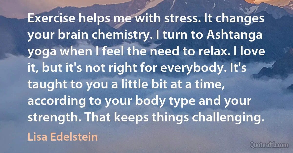 Exercise helps me with stress. It changes your brain chemistry. I turn to Ashtanga yoga when I feel the need to relax. I love it, but it's not right for everybody. It's taught to you a little bit at a time, according to your body type and your strength. That keeps things challenging. (Lisa Edelstein)