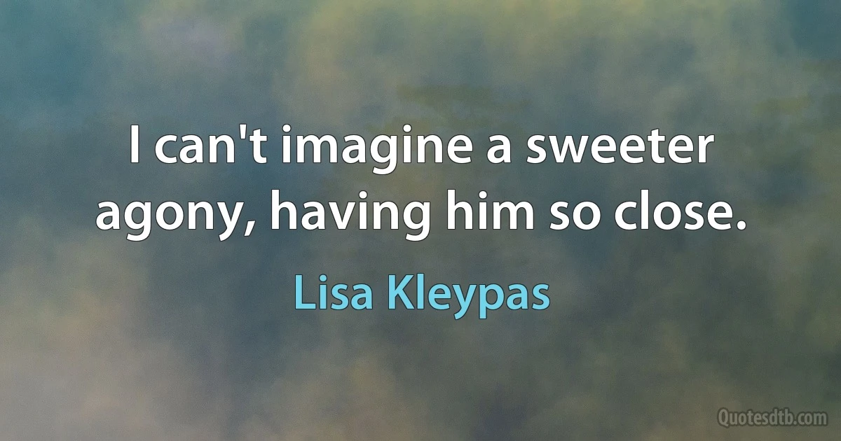 I can't imagine a sweeter agony, having him so close. (Lisa Kleypas)