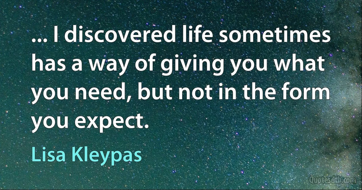 ... I discovered life sometimes has a way of giving you what you need, but not in the form you expect. (Lisa Kleypas)