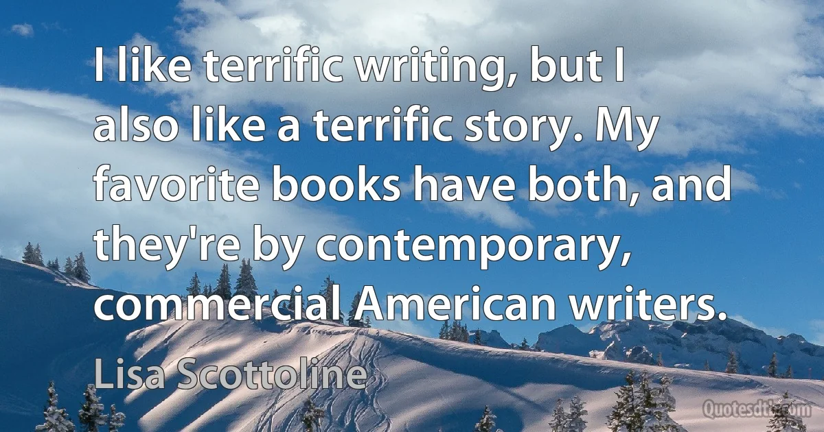 I like terrific writing, but I also like a terrific story. My favorite books have both, and they're by contemporary, commercial American writers. (Lisa Scottoline)