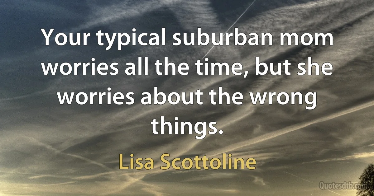 Your typical suburban mom worries all the time, but she worries about the wrong things. (Lisa Scottoline)