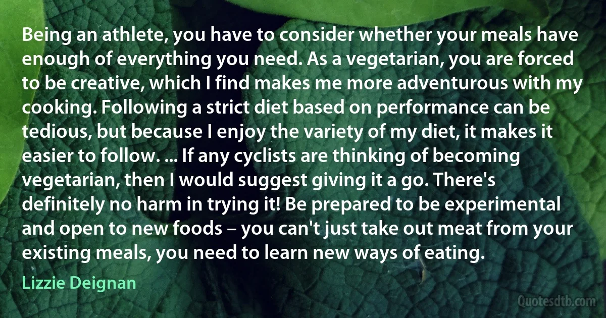 Being an athlete, you have to consider whether your meals have enough of everything you need. As a vegetarian, you are forced to be creative, which I find makes me more adventurous with my cooking. Following a strict diet based on performance can be tedious, but because I enjoy the variety of my diet, it makes it easier to follow. ... If any cyclists are thinking of becoming vegetarian, then I would suggest giving it a go. There's definitely no harm in trying it! Be prepared to be experimental and open to new foods – you can't just take out meat from your existing meals, you need to learn new ways of eating. (Lizzie Deignan)