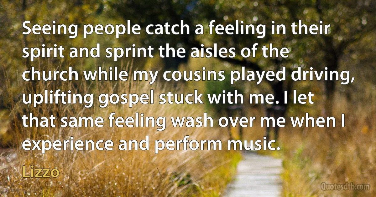 Seeing people catch a feeling in their spirit and sprint the aisles of the church while my cousins played driving, uplifting gospel stuck with me. I let that same feeling wash over me when I experience and perform music. (Lizzo)