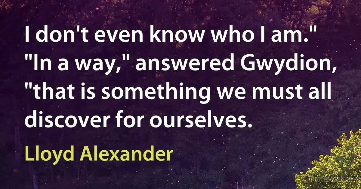 I don't even know who I am."
"In a way," answered Gwydion, "that is something we must all discover for ourselves. (Lloyd Alexander)