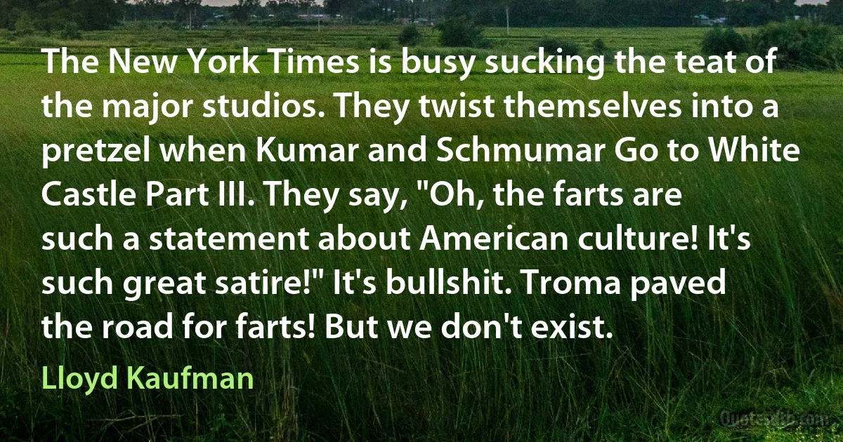 The New York Times is busy sucking the teat of the major studios. They twist themselves into a pretzel when Kumar and Schmumar Go to White Castle Part III. They say, "Oh, the farts are such a statement about American culture! It's such great satire!" It's bullshit. Troma paved the road for farts! But we don't exist. (Lloyd Kaufman)