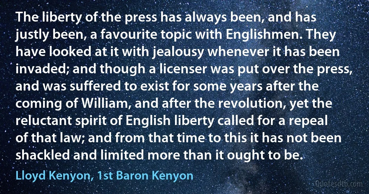 The liberty of the press has always been, and has justly been, a favourite topic with Englishmen. They have looked at it with jealousy whenever it has been invaded; and though a licenser was put over the press, and was suffered to exist for some years after the coming of William, and after the revolution, yet the reluctant spirit of English liberty called for a repeal of that law; and from that time to this it has not been shackled and limited more than it ought to be. (Lloyd Kenyon, 1st Baron Kenyon)