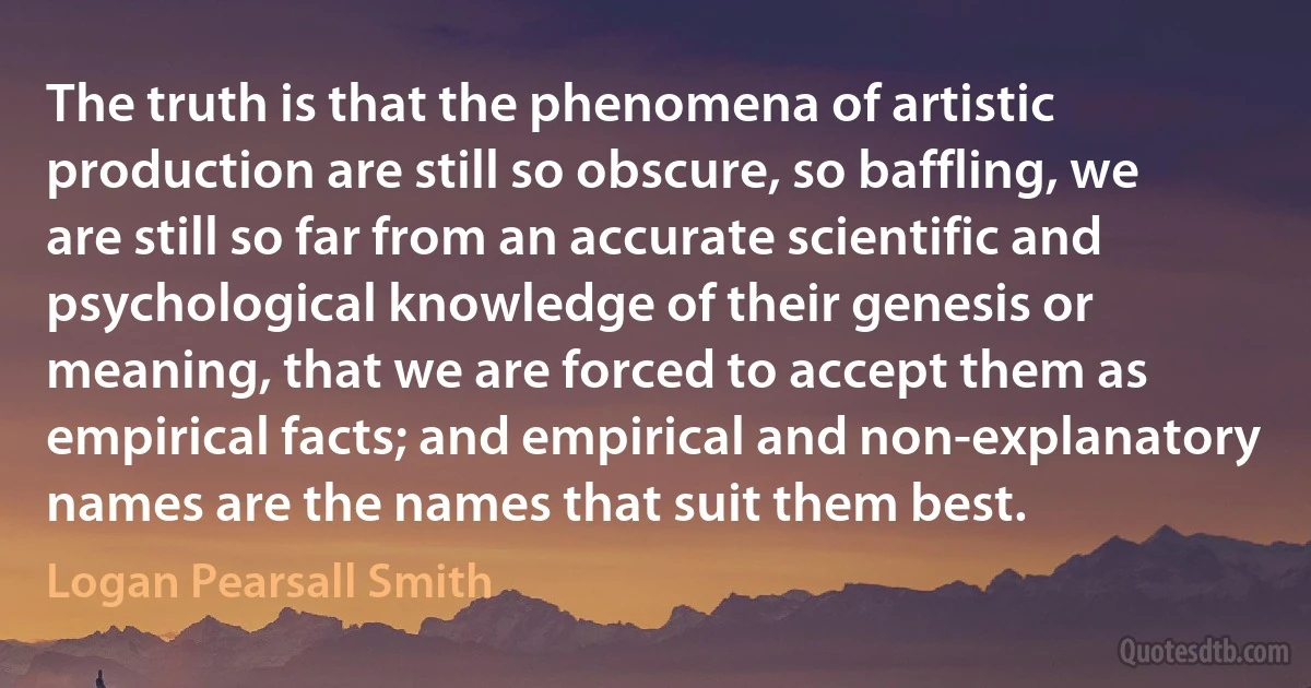 The truth is that the phenomena of artistic production are still so obscure, so baffling, we are still so far from an accurate scientific and psychological knowledge of their genesis or meaning, that we are forced to accept them as empirical facts; and empirical and non-explanatory names are the names that suit them best. (Logan Pearsall Smith)