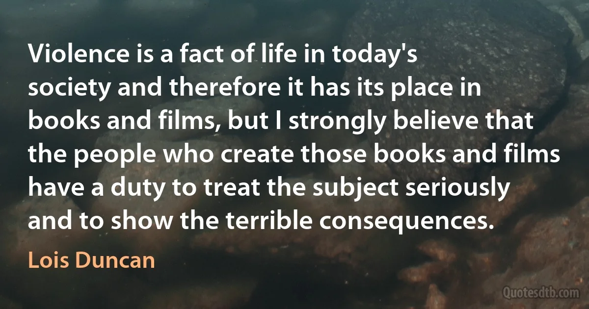 Violence is a fact of life in today's society and therefore it has its place in books and films, but I strongly believe that the people who create those books and films have a duty to treat the subject seriously and to show the terrible consequences. (Lois Duncan)