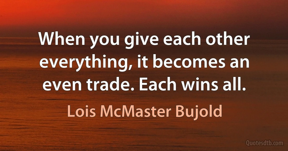 When you give each other everything, it becomes an even trade. Each wins all. (Lois McMaster Bujold)